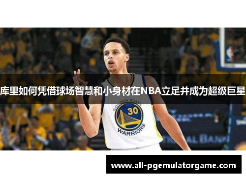 库里如何凭借球场智慧和小身材在NBA立足并成为超级巨星