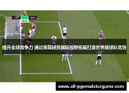 提升全球竞争力 通过英超球员国际视野拓展打造世界级球队优势