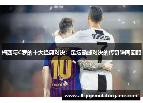 梅西与C罗的十大经典对决：足坛巅峰对决的传奇瞬间回顾