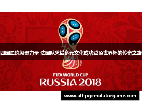 四国血统凝聚力量 法国队凭借多元文化成功登顶世界杯的传奇之路