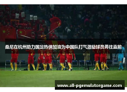 桑尼在杭州助力国足热情加油为中国队打气激励球员勇往直前