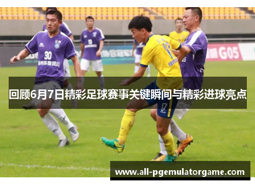 回顾6月7日精彩足球赛事关键瞬间与精彩进球亮点