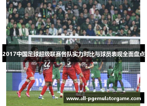 2017中国足球超级联赛各队实力对比与球员表现全面盘点