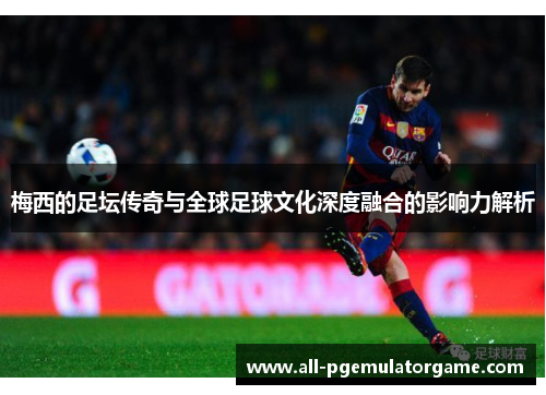 梅西的足坛传奇与全球足球文化深度融合的影响力解析