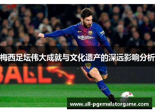 梅西足坛伟大成就与文化遗产的深远影响分析