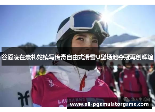 谷爱凌在崇礼站续写传奇自由式滑雪U型场地夺冠再创辉煌