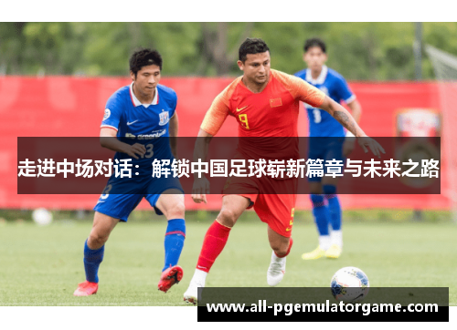 走进中场对话：解锁中国足球崭新篇章与未来之路