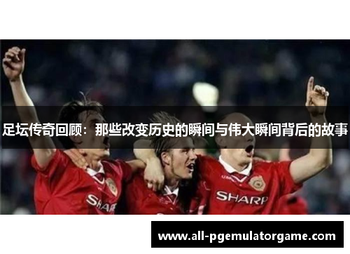 足坛传奇回顾：那些改变历史的瞬间与伟大瞬间背后的故事