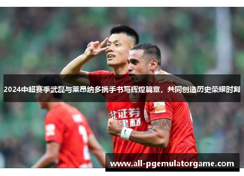 2024中超赛季武磊与莱昂纳多携手书写辉煌篇章，共同创造历史荣耀时刻