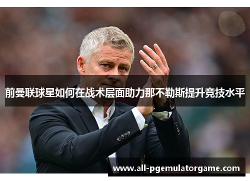前曼联球星如何在战术层面助力那不勒斯提升竞技水平