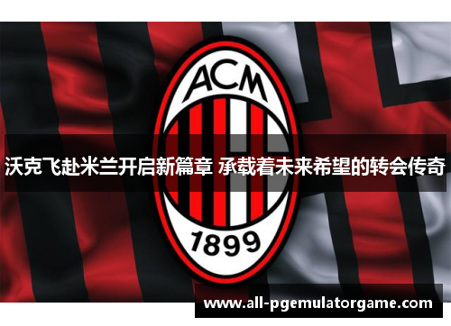 沃克飞赴米兰开启新篇章 承载着未来希望的转会传奇