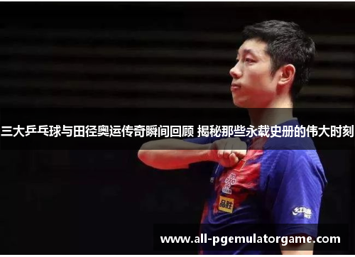 三大乒乓球与田径奥运传奇瞬间回顾 揭秘那些永载史册的伟大时刻