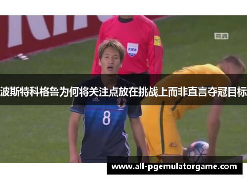 波斯特科格鲁为何将关注点放在挑战上而非直言夺冠目标
