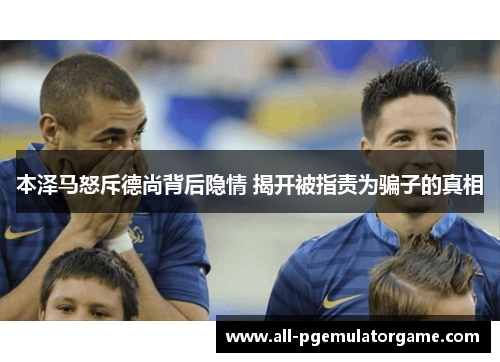 本泽马怒斥德尚背后隐情 揭开被指责为骗子的真相