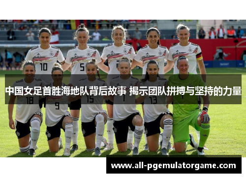 中国女足首胜海地队背后故事 揭示团队拼搏与坚持的力量