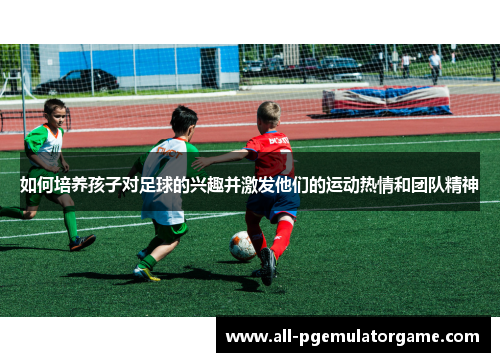 如何培养孩子对足球的兴趣并激发他们的运动热情和团队精神