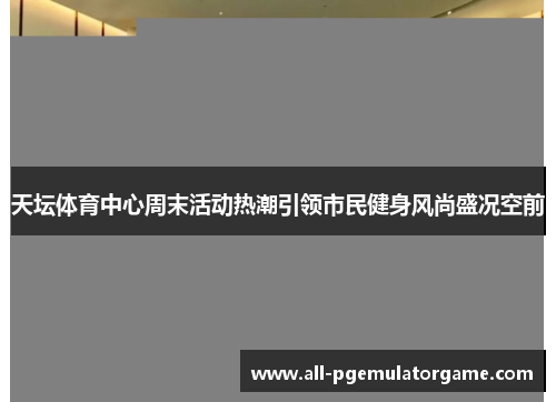 天坛体育中心周末活动热潮引领市民健身风尚盛况空前