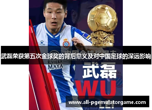 武磊荣获第五次金球奖的背后意义及对中国足球的深远影响
