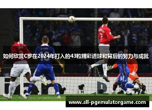 如何欣赏C罗在2024年打入的43粒精彩进球和背后的努力与成就