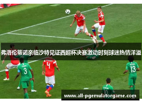 弗洛伦蒂诺亲临沙特见证西超杯决赛激动时刻球迷热情洋溢