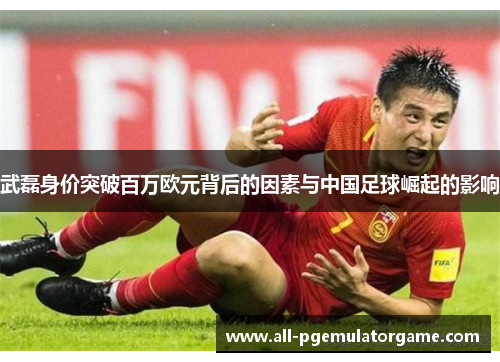武磊身价突破百万欧元背后的因素与中国足球崛起的影响