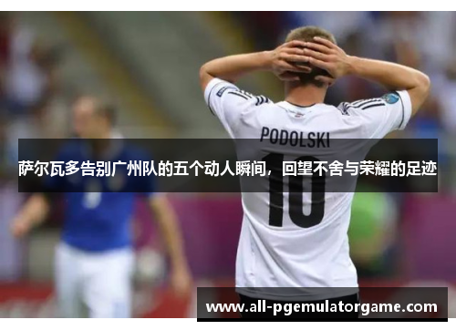萨尔瓦多告别广州队的五个动人瞬间，回望不舍与荣耀的足迹