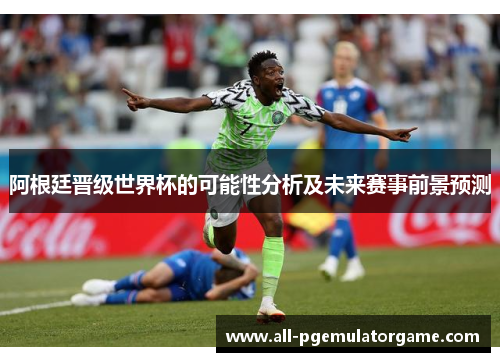 阿根廷晋级世界杯的可能性分析及未来赛事前景预测