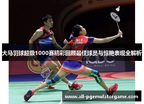 大马羽球超级1000赛精彩回顾最佳球员与惊艳表现全解析