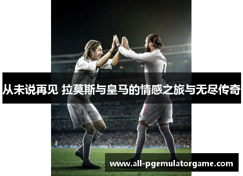 从未说再见 拉莫斯与皇马的情感之旅与无尽传奇