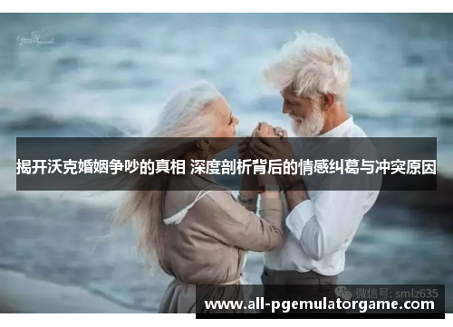 揭开沃克婚姻争吵的真相 深度剖析背后的情感纠葛与冲突原因