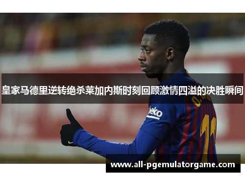 皇家马德里逆转绝杀莱加内斯时刻回顾激情四溢的决胜瞬间