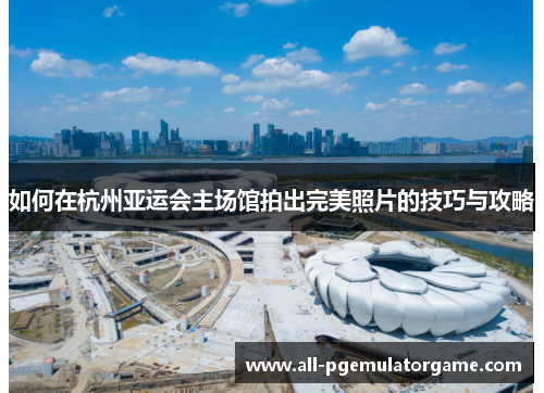 如何在杭州亚运会主场馆拍出完美照片的技巧与攻略