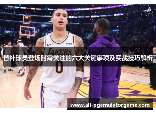 替补球员登场时需关注的六大关键事项及实战技巧解析