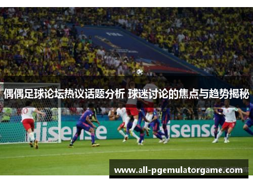 偶偶足球论坛热议话题分析 球迷讨论的焦点与趋势揭秘