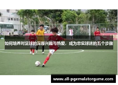 如何培养对足球的深厚兴趣与热爱，成为忠实球迷的五个步骤