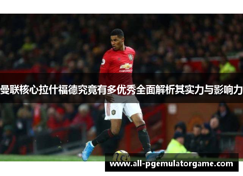 曼联核心拉什福德究竟有多优秀全面解析其实力与影响力