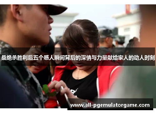 桑绝杀胜利后五个感人瞬间背后的深情与力量献给家人的动人时刻