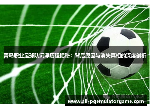 青岛职业足球队沉浮历程揭秘：背后原因与消失真相的深度剖析