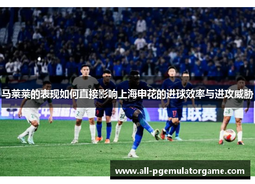 马莱莱的表现如何直接影响上海申花的进球效率与进攻威胁