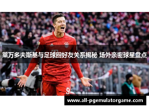 莱万多夫斯基与足球圈好友关系揭秘 场外亲密球星盘点