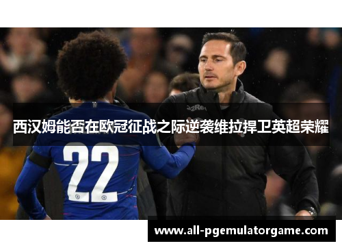 西汉姆能否在欧冠征战之际逆袭维拉捍卫英超荣耀