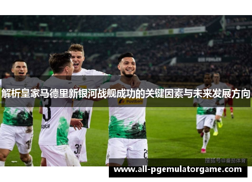 解析皇家马德里新银河战舰成功的关键因素与未来发展方向