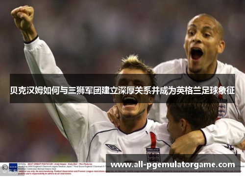 贝克汉姆如何与三狮军团建立深厚关系并成为英格兰足球象征