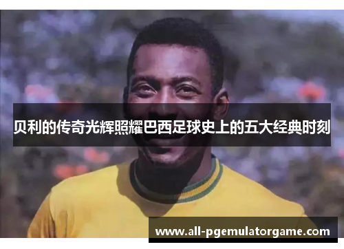 贝利的传奇光辉照耀巴西足球史上的五大经典时刻