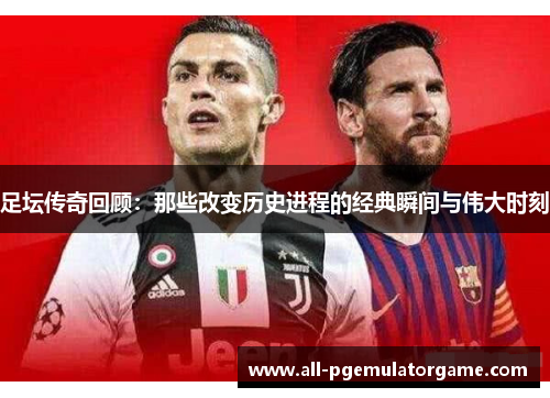足坛传奇回顾:那些改变历史进程的经典瞬间与伟大时刻 足坛传奇回顾:那些改变历史进程的经典瞬间与伟大时刻