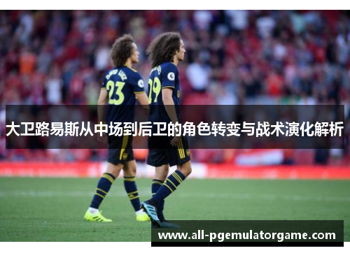 大卫路易斯从中场到后卫的角色转变与战术演化解析 大卫路易斯从中场到后卫的角色转变与战术演化解析