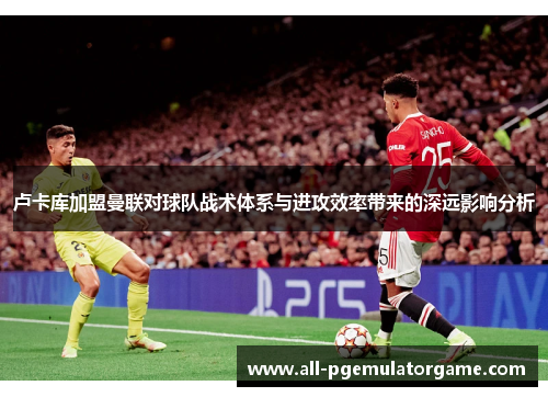 卢卡库加盟曼联对球队战术体系与进攻效率带来的深远影响分析