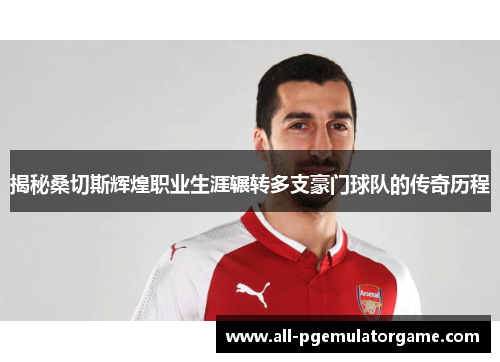 揭秘桑切斯辉煌职业生涯辗转多支豪门球队的传奇历程