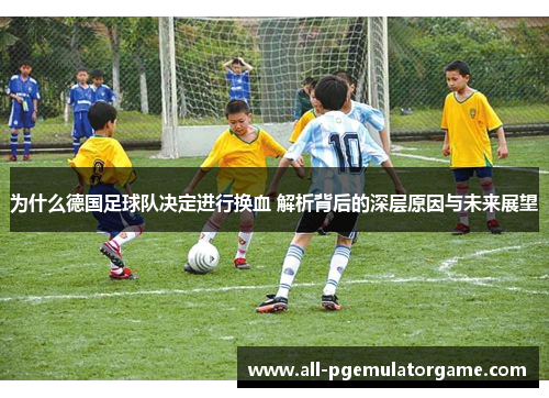 为什么德国足球队决定进行换血 解析背后的深层原因与未来展望 为什么德国足球队决定进行换血 解析背后的深层原因与未来展望
