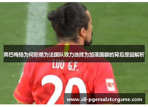奥巴梅扬为何拒绝为法国队效力选择为加蓬国脚的背后原因解析